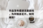 作品发布遭遇流量困境,为何推送乏力,如何破局? 作品发布遭遇流量困境,为何推送乏力,如何破局?