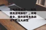 攻略帅哥游戏——如何提高游戏体验?,攻略美女,提升游戏角色战斗力的五大方法 攻略帅哥游戏——如何提高游戏体验?,攻略美女,提升游戏角色战斗力的五大方法