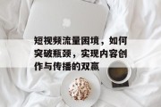 短视频流量困境,如何突破瓶颈,实现内容创作与传播的双赢 短视频流量困境,如何突破瓶颈,实现内容创作与传播的双赢