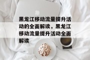 黑龙江移动流量提升活动的全面解读,黑龙江移动流量提升活动全面解读 黑龙江移动流量提升活动的全面解读,黑龙江移动流量提升活动全面解读