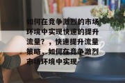 如何在竞争激烈的市场环境中实现快速的提升流量？，快速提升流量策略，如何在竞争激烈市场环境中实现