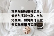 京东短视频提升流量，策略与实践分享，京东短视频，如何提升流量并实现策略与实践结合