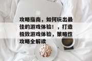 攻略指南,如何玩出最佳的游戏体验!,打造极致游戏体验,策略性攻略全解读 攻略指南,如何玩出最佳的游戏体验!,打造极致游戏体验,策略性攻略全解读