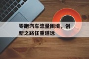零跑汽车流量困境,创新之路任重道远 零跑汽车流量困境,创新之路任重道远