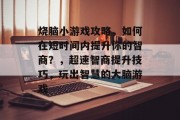 烧脑小游戏攻略,如何在短时间内提升你的智商?,超速智商提升技巧,玩出智慧的大脑游戏 烧脑小游戏攻略,如何在短时间内提升你的智商?,超速智商提升技巧,玩出智慧的大脑游戏