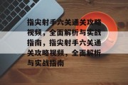 指尖射手六关通关攻略视频,全面解析与实战指南,指尖射手六关通关攻略视频,全面解析与实战指南 指尖射手六关通关攻略视频,全面解析与实战指南,指尖射手六关通关攻略视频,全面解析与实战指南