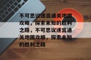 不可思议迷宫通关地图攻略,探索未知的胜利之路,不可思议迷宫通关地图攻略,探索未知的胜利之路 不可思议迷宫通关地图攻略,探索未知的胜利之路,不可思议迷宫通关地图攻略,探索未知的胜利之路