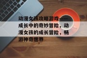 动漫女孩攻略游戏——成长中的奇妙冒险,动漫女孩的成长冒险,畅游神奇世界