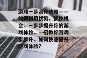 游戏一步高升攻略——如何利用优势、抓住机会,一步步提升你的游戏体验,一招教你游戏步步升,如何快速提升游戏体验? 游戏一步高升攻略——如何利用优势、抓住机会,一步步提升你的游戏体验,一招教你游戏步步升,如何快速提升游戏体验?