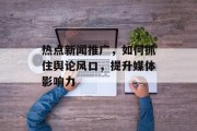 热点新闻推广,如何抓住舆论风口,提升媒体影响力 热点新闻推广,如何抓住舆论风口,提升媒体影响力