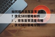 如何提升京东首页流量?优化SEO策略解析!,京东首页流量攻略,优化SEO策略分析 如何提升京东首页流量?优化SEO策略解析!,京东首页流量攻略,优化SEO策略分析