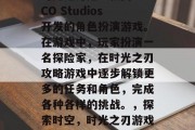 时光之刃是一款由COCO Studios开发的角色扮演游戏。在游戏中,玩家扮演一名探险家,在时光之刃攻略游戏中逐步解锁更多的任务和角色,完成各种各样的挑战。,探索时空,时光之刃游戏攻略大全 时光之刃是一款由COCO Studios开发的角色扮演游戏。在游戏中,玩家扮演一名探险家,在时光之刃攻略游戏中逐步解锁更多的任务和角色,完成各种各样的挑战。,探索时空,时光之刃游戏攻略大全
