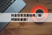 抖音日常流量枯竭,如何破局重振? 抖音日常流量枯竭,如何破局重振?