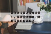 如何通过景区提升流量？，景区营销策略，提升流量的有效方法