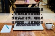 京东如何提升精准流量,京东精准流量攻略,优化商品详情、增加关键词密度、设置投放渠道 京东如何提升精准流量,京东精准流量攻略,优化商品详情、增加关键词密度、设置投放渠道