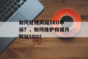 如何处理网站SEO申诉?,如何维护和提升网站SEO? 如何处理网站SEO申诉?,如何维护和提升网站SEO?