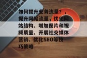 如何提升业务流量?,提升网站流量,优化网站结构、增加图片和视频质量、开展社交媒体营销、优化SEO等技巧策略 如何提升业务流量?,提升网站流量,优化网站结构、增加图片和视频质量、开展社交媒体营销、优化SEO等技巧策略