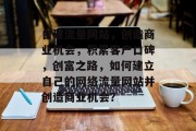 自建流量网站,创造商业机会,积累客户口碑,创富之路,如何建立自己的网络流量网站并创造商业机会? 自建流量网站,创造商业机会,积累客户口碑,创富之路,如何建立自己的网络流量网站并创造商业机会?