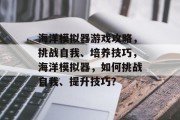 海洋模拟器游戏攻略,挑战自我、培养技巧,海洋模拟器,如何挑战自我、提升技巧? 海洋模拟器游戏攻略,挑战自我、培养技巧,海洋模拟器,如何挑战自我、提升技巧?