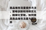商品推荐流量提升方法,策略创新和持续优化,精细化营销,如何提高商品推荐流量与转化率 商品推荐流量提升方法,策略创新和持续优化,精细化营销,如何提高商品推荐流量与转化率
