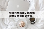 权健热点新闻，揭开保健品乱象背后的真相