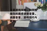 音量游戏攻略,如何根据你的需求调整音量,调整音量,游戏技巧与规则 音量游戏攻略,如何根据你的需求调整音量,调整音量,游戏技巧与规则