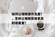如何让视频提升流量?,怎样让视频获得更高的观看量? 如何让视频提升流量?,怎样让视频获得更高的观看量?