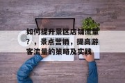 如何提升景区店铺流量？，景点营销，提高游客流量的策略及实践