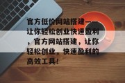 官方低价网站搭建——让你轻松创业快速盈利,官方网站搭建,让你轻松创业,快速盈利的高效工具! 官方低价网站搭建——让你轻松创业快速盈利,官方网站搭建,让你轻松创业,快速盈利的高效工具!