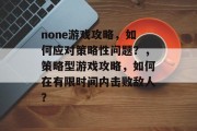 none游戏攻略，如何应对策略性问题？，策略型游戏攻略，如何在有限时间内击败敌人？