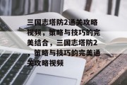 三国志塔防2通关攻略视频,策略与技巧的完美结合,三国志塔防2,策略与技巧的完美通关攻略视频 三国志塔防2通关攻略视频,策略与技巧的完美结合,三国志塔防2,策略与技巧的完美通关攻略视频