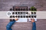 逃亡游戏中的生存策略，逃离荒野行动，生存游戏中的生存策略策略指南