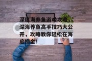 深度海养鱼游戏攻略，深海养鱼高手技巧大公开，攻略教你轻松在海底捞金！