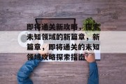 即将通关新攻略,探索未知领域的新篇章,新篇章,即将通关的未知领域攻略探索指南 即将通关新攻略,探索未知领域的新篇章,新篇章,即将通关的未知领域攻略探索指南