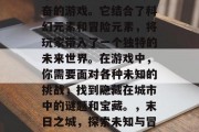 末日之城是一款令人兴奋的游戏。它结合了科幻元素和冒险元素,将玩家带入了一个独特的未来世界。在游戏中,你需要面对各种未知的挑战,找到隐藏在城市中的谜题和宝藏。,末日之城,探索未知与冒险的沉浸式游戏 末日之城是一款令人兴奋的游戏。它结合了科幻元素和冒险元素,将玩家带入了一个独特的未来世界。在游戏中,你需要面对各种未知的挑战,找到隐藏在城市中的谜题和宝藏。,末日之城,探索未知与冒险的沉浸式游戏