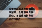探索全球游戏发展的国家策略,全球游戏发展策略,各国该如何布局游戏市场? 探索全球游戏发展的国家策略,全球游戏发展策略,各国该如何布局游戏市场?