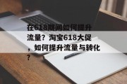 在618期间如何提升流量?淘宝618大促,如何提升流量与转化? 在618期间如何提升流量?淘宝618大促,如何提升流量与转化?
