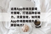 运用App市场流量提升策略,打造品牌影响力,流量变现,如何用App市场策略提升品牌影响力? 运用App市场流量提升策略,打造品牌影响力,流量变现,如何用App市场策略提升品牌影响力?