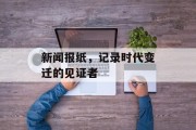 新闻报纸,记录时代变迁的见证者 新闻报纸,记录时代变迁的见证者