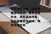 笑脸通关攻略,轻松掌握游戏秘诀,畅享快乐时光,笑脸通关攻略,轻松掌握游戏秘诀,畅享快乐时光 笑脸通关攻略,轻松掌握游戏秘诀,畅享快乐时光,笑脸通关攻略,轻松掌握游戏秘诀,畅享快乐时光