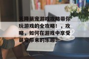 天降萌宠游戏攻略带你玩游戏的全攻略!,攻略,如何在游戏中享受萌宠带来的乐趣!