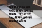 保卫萝卜252关通关攻略，策略与技巧的完美结合，保卫萝卜252关，策略与技巧的完美结合通关攻略