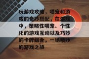 玩游戏攻略，喂宠和游戏的奇妙搭配，在游戏中，策略性喂宠、个性化的游戏互动以及巧妙的卡牌组合，一场精妙的游戏之旅