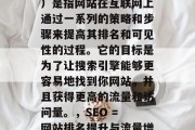 SEO(搜索引擎优化)是指网站在互联网上通过一系列的策略和步骤来提高其排名和可见性的过程。它的目标是为了让搜索引擎能够更容易地找到你网站,并且获得更高的流量和访问量。,SEO = 网站排名提升与流量增长 SEO(搜索引擎优化)是指网站在互联网上通过一系列的策略和步骤来提高其排名和可见性的过程。它的目标是为了让搜索引擎能够更容易地找到你网站,并且获得更高的流量和访问量。,SEO = 网站排名提升与流量增长