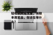 轻松刷网站流量,领取丰厚奖品,你还在等什么? 轻松刷网站流量,领取丰厚奖品,你还在等什么?