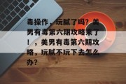 毒操作,玩腻了吗?美男有毒第六期攻略来了!,美男有毒第六期攻略,玩腻不玩下去怎么办? 毒操作,玩腻了吗?美男有毒第六期攻略来了!,美男有毒第六期攻略,玩腻不玩下去怎么办?