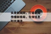 头条新闻网,打造新闻传播新格局,引领信息时代潮流 头条新闻网,打造新闻传播新格局,引领信息时代潮流