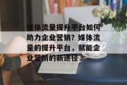 媒体流量提升平台如何助力企业营销?媒体流量的提升平台,赋能企业营销的新途径 媒体流量提升平台如何助力企业营销?媒体流量的提升平台,赋能企业营销的新途径