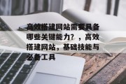 高效搭建网站需要具备哪些关键能力?,高效搭建网站,基础技能与必备工具 高效搭建网站需要具备哪些关键能力?,高效搭建网站,基础技能与必备工具