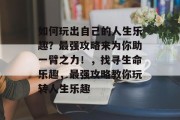如何玩出自己的人生乐趣?最强攻略来为你助一臂之力!,找寻生命乐趣,最强攻略教你玩转人生乐趣 如何玩出自己的人生乐趣?最强攻略来为你助一臂之力!,找寻生命乐趣,最强攻略教你玩转人生乐趣